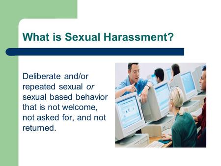 What is Sexual Harassment? Deliberate and/or repeated sexual or sexual based behavior that is not welcome, not asked for, and not returned.