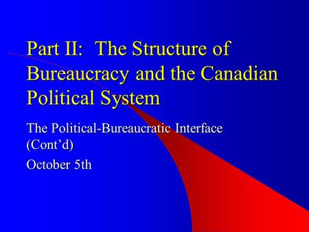 Part II: The Structure of Bureaucracy and the Canadian Political System The Political-Bureaucratic Interface (Cont’d) October 5th.