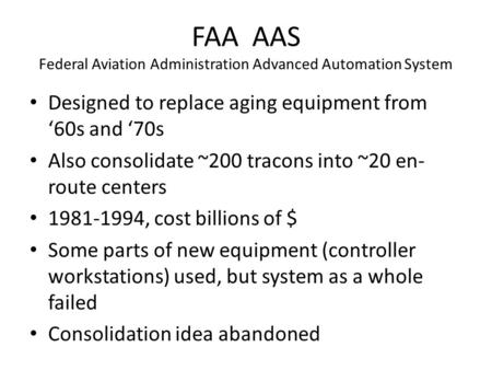 FAA AAS Federal Aviation Administration Advanced Automation System Designed to replace aging equipment from ‘60s and ‘70s Also consolidate ~200 tracons.