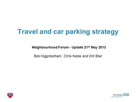 The Christie NHS Foundation Trust Travel and car parking strategy Neighbourhood Forum - Update 21 st May 2013 Bob Higginbotham, Chris Noble and Will Blair.