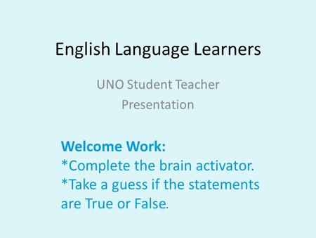 English Language Learners UNO Student Teacher Presentation Welcome Work: *Complete the brain activator. *Take a guess if the statements are True or False.