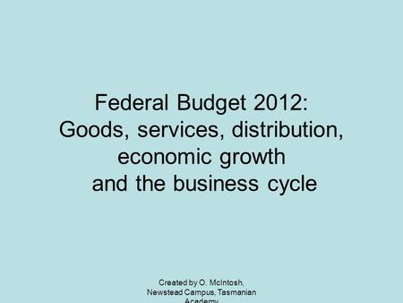 Created by O. McIntosh, Newstead Campus, Tasmanian Academy Federal Budget 2012: Goods, services, distribution, economic growth and the business cycle.