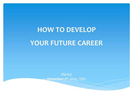 HOW TO DEVELOP YOUR FUTURE CAREER Hla Kyi December 7 th 2015, YAU.