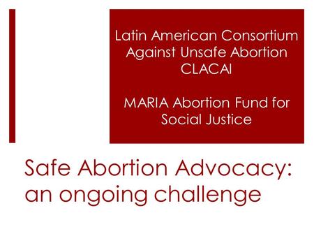 Safe Abortion Advocacy: an ongoing challenge Latin American Consortium Against Unsafe Abortion CLACAI MARIA Abortion Fund for Social Justice.