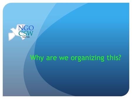 Why are we organizing this?. Why is the CSW important? The NGO/CSW events provide the open Forum where the international women’s movement can meet every.