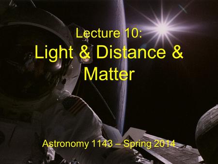 Lecture 10: Light & Distance & Matter Astronomy 1143 – Spring 2014.