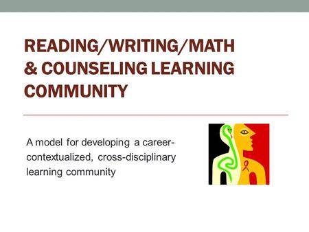 READING/WRITING/MATH & COUNSELING LEARNING COMMUNITY A model for developing a career- contextualized, cross-disciplinary learning community.