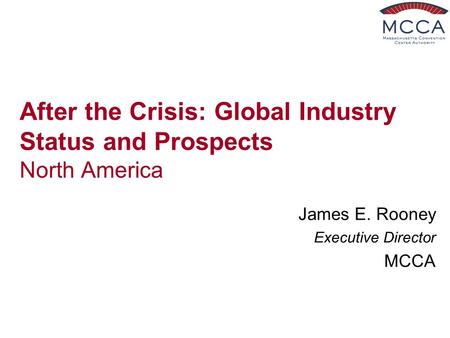 After the Crisis: Global Industry Status and Prospects North America James E. Rooney Executive Director MCCA.