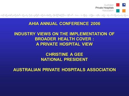 AHIA ANNUAL CONFERENCE 2006 INDUSTRY VIEWS ON THE IMPLEMENTATION OF BROADER HEALTH COVER : A PRIVATE HOSPITAL VIEW CHRISTINE A GEE NATIONAL PRESIDENT AUSTRALIAN.