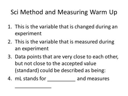 Sci Method and Measuring Warm Up 1.This is the variable that is changed during an experiment 2.This is the variable that is measured during an experiment.