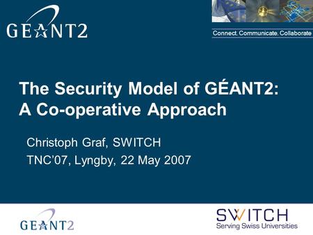 Connect. Communicate. Collaborate The Security Model of GÉANT2: A Co-operative Approach Christoph Graf, SWITCH TNC’07, Lyngby, 22 May 2007.