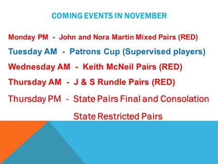 COMING EVENTS IN NOVEMBER Monday PM - John and Nora Martin Mixed Pairs (RED) Tuesday AM - Patrons Cup (Supervised players) Wednesday AM - Keith McNeil.