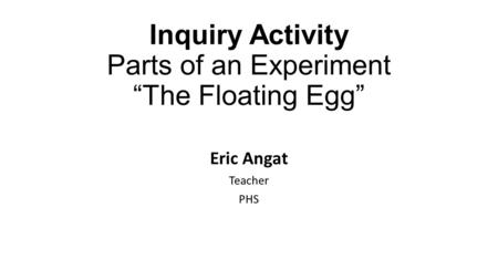 Inquiry Activity Parts of an Experiment “The Floating Egg” Eric Angat Teacher PHS.