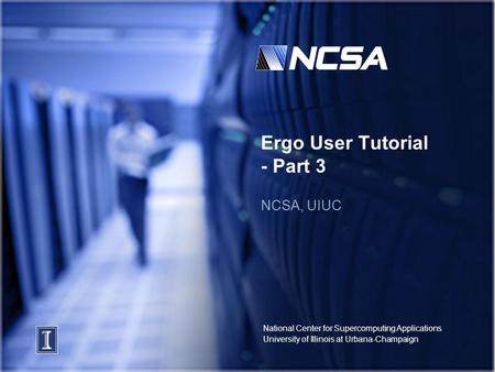 National Center for Supercomputing Applications University of Illinois at Urbana-Champaign Ergo User Tutorial - Part 3 NCSA, UIUC.