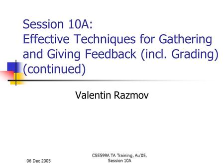 06 Dec 2005 CSE599A TA Training, Au'05, Session 10A Session 10A: Effective Techniques for Gathering and Giving Feedback (incl. Grading) (continued) Valentin.