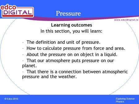 © Edco 2010 Exploring Science Physics Pressure Learning outcomes In this section, you will learn: – The definition and unit of pressure. – How to calculate.