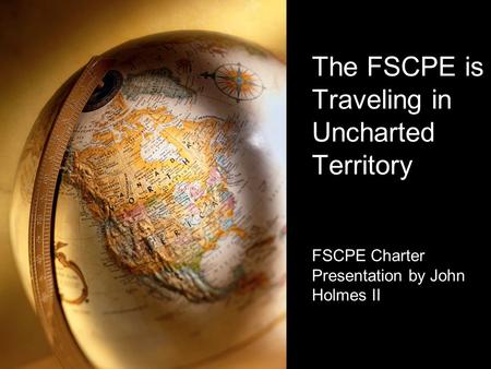 The FSCPE is Traveling in Uncharted Territory FSCPE Charter Presentation by John Holmes II.