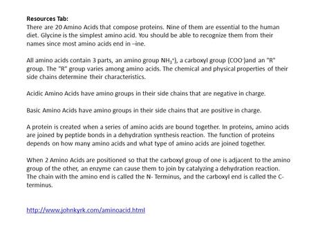 Resources Tab: There are 20 Amino Acids that compose proteins. Nine of them are essential to the human diet. Glycine is the simplest amino acid. You should.