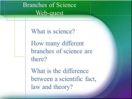 Branches of Science Web-quest What is science? How many different branches of science are there? What is the difference between a scientific fact, law.