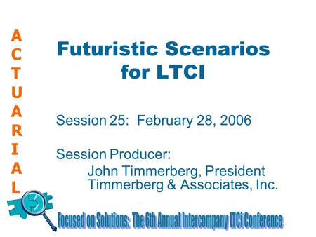 ACTUARIALACTUARIAL Futuristic Scenarios for LTCI Session 25: February 28, 2006 Session Producer: John Timmerberg, President Timmerberg & Associates, Inc.