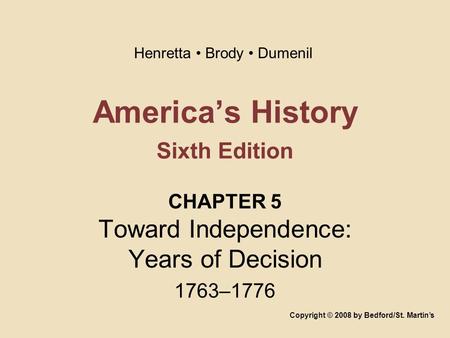 America’s History Sixth Edition CHAPTER 5 Toward Independence: Years of Decision 1763–1776 Copyright © 2008 by Bedford/St. Martin’s Henretta Brody Dumenil.