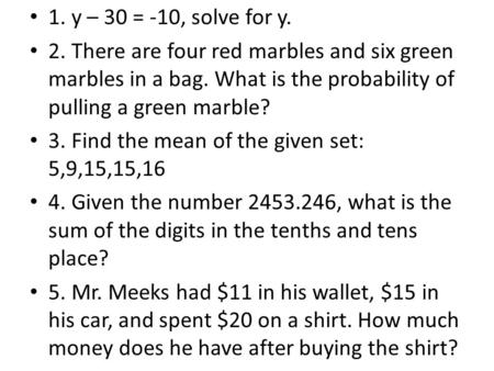 1. y – 30 = -10, solve for y. 2. There are four red marbles and six green marbles in a bag. What is the probability of pulling a green marble? 3. Find.