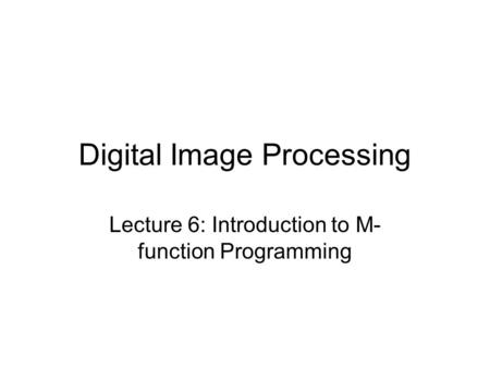 Digital Image Processing Lecture 6: Introduction to M- function Programming.