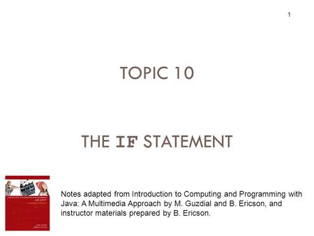 TOPIC 10 THE IF STATEMENT 1 Notes adapted from Introduction to Computing and Programming with Java: A Multimedia Approach by M. Guzdial and B. Ericson,