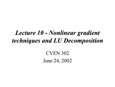 Lecture 10 - Nonlinear gradient techniques and LU Decomposition CVEN 302 June 24, 2002.