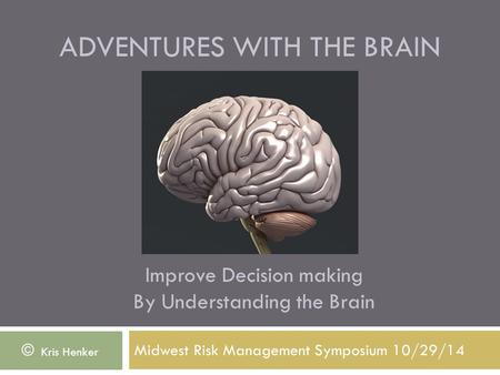 ADVENTURES WITH THE BRAIN Midwest Risk Management Symposium 10/29/14 © Kris Henker Improve Decision making By Understanding the Brain.