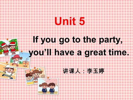 Unit 5 If you go to the party, you’ll have a great time. 讲课人：李玉婷.