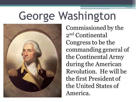 George Washington Commissioned by the 2nd Continental Congress to be the commanding general of the Continental Army during the American Revolution. He.