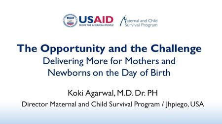 The Opportunity and the Challenge Delivering More for Mothers and Newborns on the Day of Birth Koki Agarwal, M.D. Dr. PH Director Maternal and Child Survival.