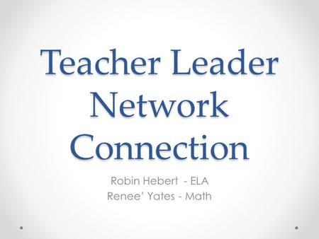 Teacher Leader Network Connection Robin Hebert - ELA Renee’ Yates - Math.