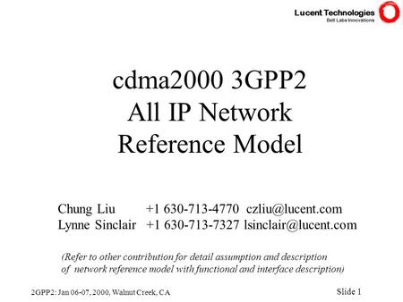 Lucent Technologies Bell Labs Innovations Slide 1 2GPP2: Jan 06-07, 2000, Walnut Creek, CA cdma2000 3GPP2 All IP Network Reference Model Chung Liu +1 630-713-4770.