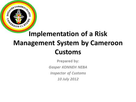 Implementation of a Risk Management System by Cameroon Customs Prepared by: Gasper KONNEH NEBA Inspector of Customs 10 July 2012.