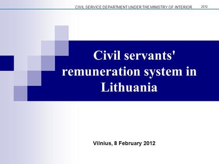 Civil servants' remuneration system in Lithuania Vilnius, 8 February 2012 CIVIL SERVICE DEPARTMENT UNDER THE MINISTRY OF INTERIOR 2012.