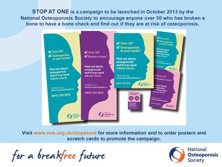 STOP AT ONE is a campaign to be launched in October 2013 by the National Osteoporosis Society to encourage anyone over 50 who has broken a bone to have.