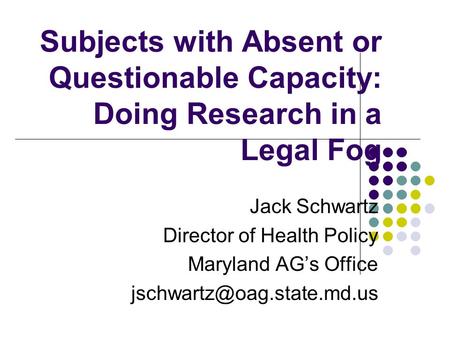 Subjects with Absent or Questionable Capacity: Doing Research in a Legal Fog Jack Schwartz Director of Health Policy Maryland AG’s Office