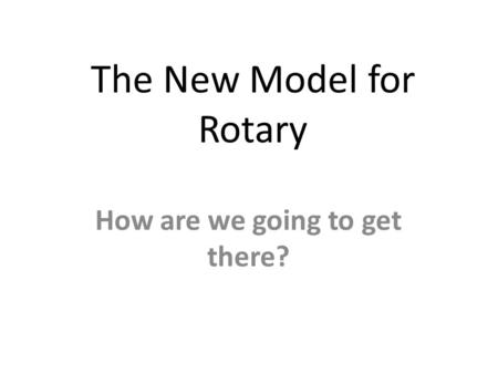 The New Model for Rotary How are we going to get there?