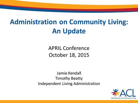 Administration on Community Living: An Update APRIL Conference October 18, 2015 Jamie Kendall Timothy Beatty Independent Living Administration.