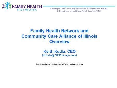 Family Health Network and Community Care Alliance of Illinois Overview Keith Kudla, CEO Presentation is incomplete without oral.