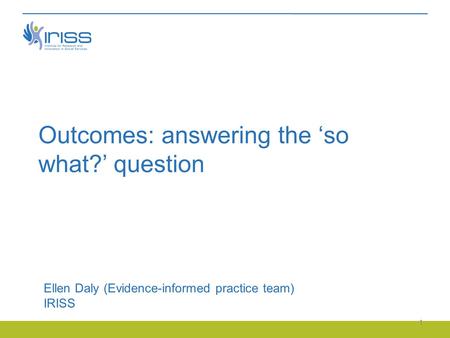 Outcomes: answering the ‘so what?’ question Ellen Daly (Evidence-informed practice team) IRISS 1.