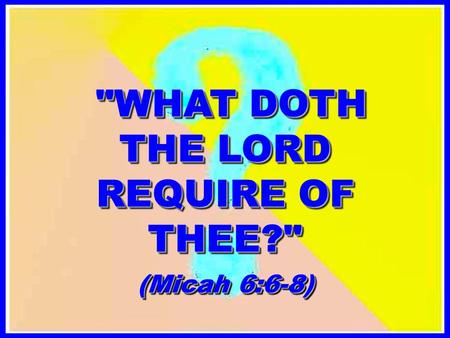 WHAT DOTH THE LORD REQUIRE OF THEE? WHAT DOTH THE LORD REQUIRE OF THEE? (Micah 6:6-8)