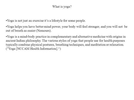 What is yoga? Yoga is not just an exercise it’s a lifestyle for some people. Yoga helps you have better mind power, your body will feel stronger, and you.