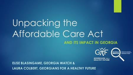 Unpacking the Affordable Care Act AND ITS IMPACT IN GEORGIA ELISE BLASINGAME, GEORGIA WATCH & LAURA COLBERT, GEORGIANS FOR A HEALTHY FUTURE.