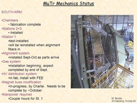 M. Brooks DC Meeting, 15-Sep-00 MuTr Mechanics Status SOUTH ARM: Chambers fabrication complete Stations 2+3 installed Station 1 test-installed will be.