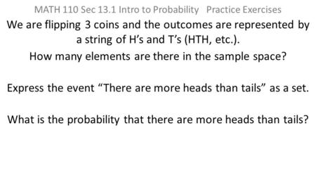 MATH 110 Sec 13.1 Intro to Probability Practice Exercises We are flipping 3 coins and the outcomes are represented by a string of H’s and T’s (HTH, etc.).