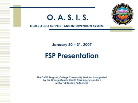 O. A. S. I. S. January 30 – 31, 2007 FSP Presentation The OASIS Program, College Community Services is supported by the Orange County Health Care Agency.