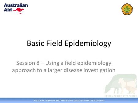 AUSTRALIA INDONESIA PARTNERSHIP FOR EMERGING INFECTIOUS DISEASES Basic Field Epidemiology Session 8 – Using a field epidemiology approach to a larger disease.